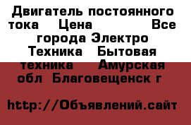 Двигатель постоянного тока. › Цена ­ 12 000 - Все города Электро-Техника » Бытовая техника   . Амурская обл.,Благовещенск г.